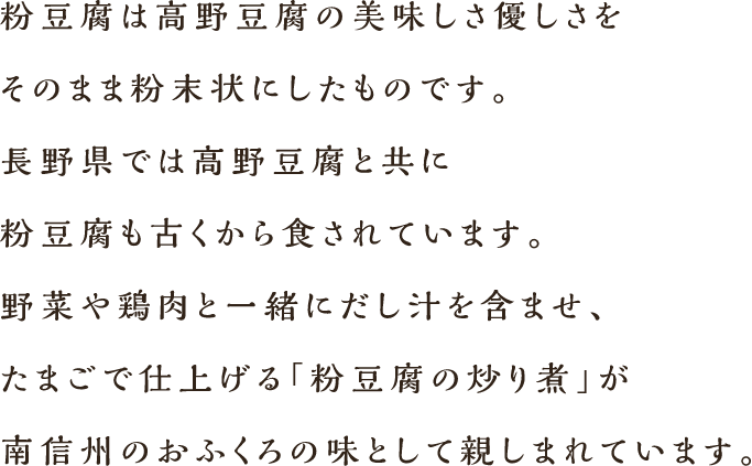 粉豆腐は高野豆腐の美味しさ優しさをそのまま粉末状にしたものです。長野県では高野豆腐と共に粉豆腐も古くから食されています。野菜や鶏肉と一緒にだし汁を含ませ、たまごで仕上げる「粉豆腐の炒り煮」が南信州のおふくろの味として親しまれています。